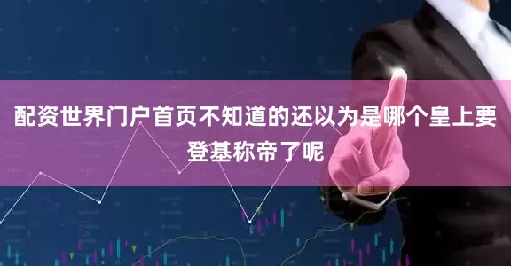 配资世界门户首页不知道的还以为是哪个皇上要登基称帝了呢