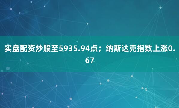 实盘配资炒股至5935.94点；纳斯达克指数上涨0.67