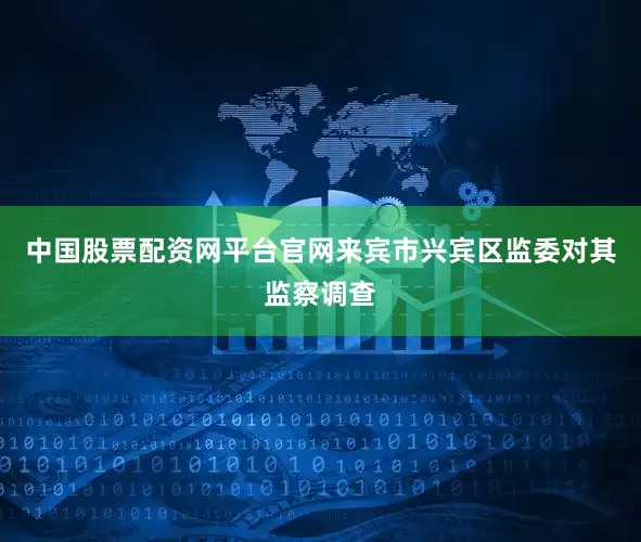 中国股票配资网平台官网来宾市兴宾区监委对其监察调查