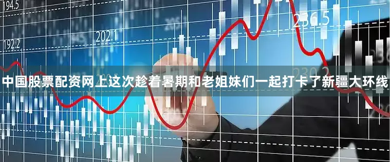 中国股票配资网上这次趁着暑期和老姐妹们一起打卡了新疆大环线
