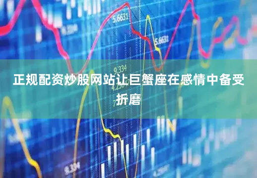正规配资炒股网站让巨蟹座在感情中备受折磨