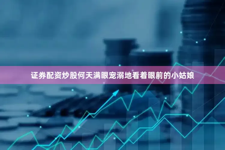 证券配资炒股何天满眼宠溺地看着眼前的小姑娘