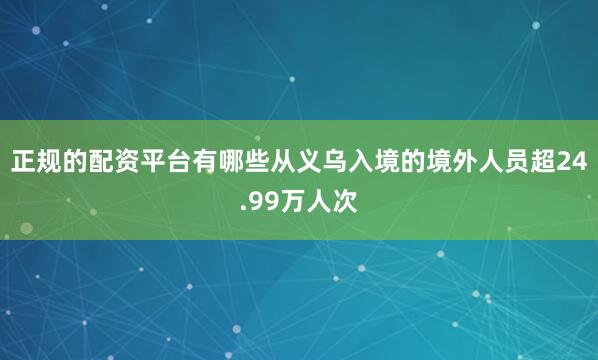 正规的配资平台有哪些从义乌入境的境外人员超24.99万人次