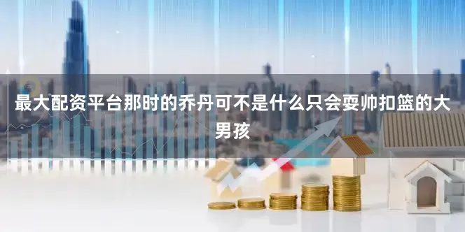 最大配资平台那时的乔丹可不是什么只会耍帅扣篮的大男孩