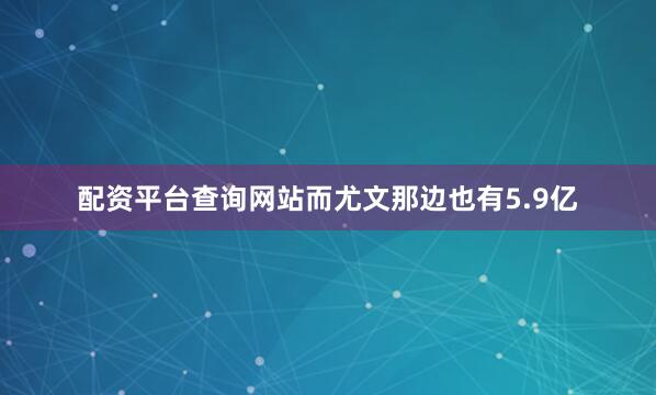 配资平台查询网站而尤文那边也有5.9亿