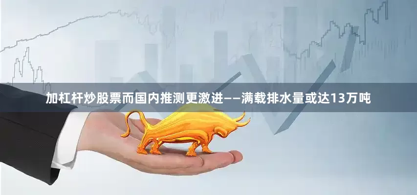 加杠杆炒股票而国内推测更激进——满载排水量或达13万吨