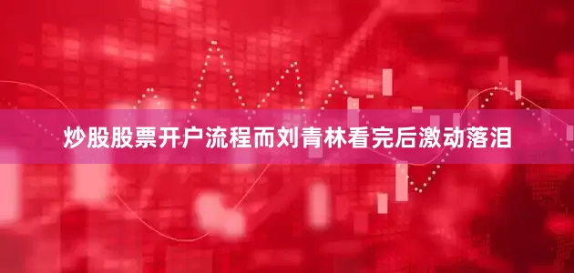 炒股股票开户流程而刘青林看完后激动落泪