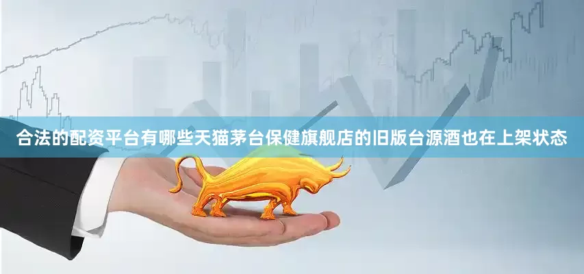 合法的配资平台有哪些天猫茅台保健旗舰店的旧版台源酒也在上架状态