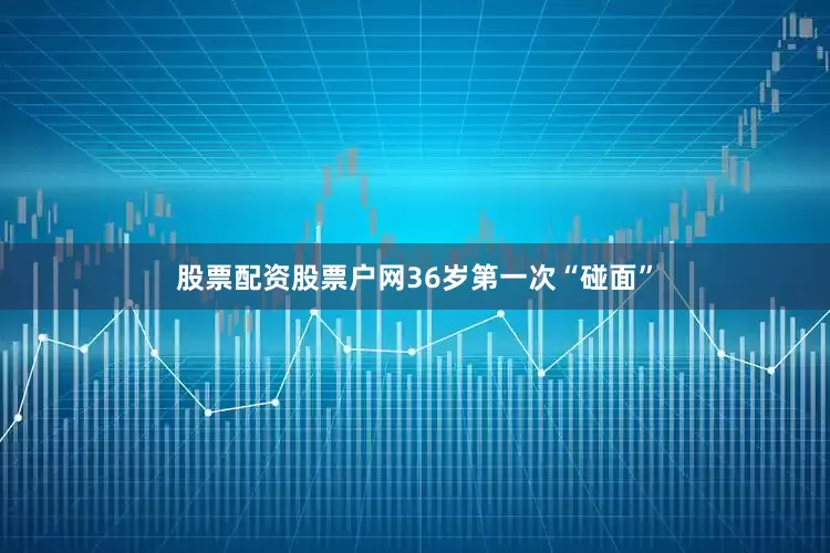 股票配资股票户网36岁第一次“碰面”