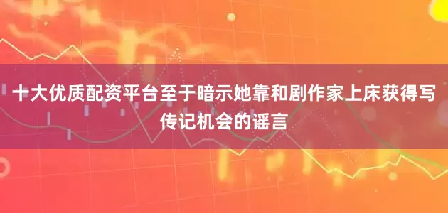 十大优质配资平台至于暗示她靠和剧作家上床获得写传记机会的谣言
